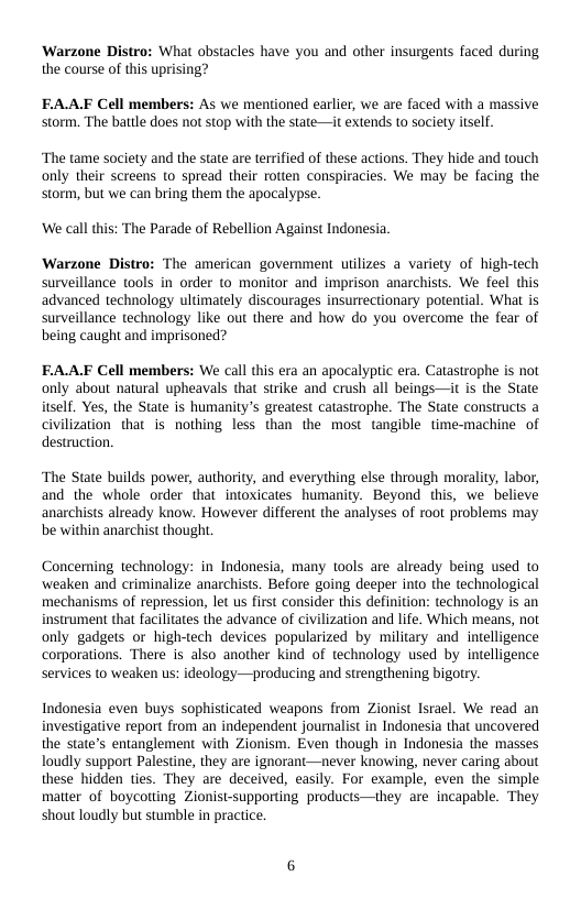 Warzone Distro: What obstacles have you and other insurgents faced during the course of this uprising?  EA.AF Cell members: As we mentioned earlier, we are faced with a massive storm. The battle does not stop with the state—it extends to society itself.  “The tame society and the state are terrified of these actions. They hide and touch only their screens to spread their rotten conspiracies. We may be facing the storm, but we can bring them the apocalypse.  ‘We call this: The Parade of Rebellion Against Indonesia.  Warzone Distro: The american government uilizes a variety of high-tech surveillance tools in order to monitor and imprison anarchists. We feel this advanced technology ultimately discourages insurrectionary potential. What is surveillance technology like out there and how do you overcome the fear of being caught and imprisoned?  EA.AF Cell members: We call this era an apocalypic era. Catastrophe is not only about natural upheavals that strike and crush all beings—it is the State itself. Yes, the State is humanity’s greatest catastrophe. The State constructs a civilization that is nothing less than the most tangible time-machine of destruction.  “The State builds power, authority, and everything else through morality, labor, and the whole order that intoxicates humanity. Beyond this, we  believe anarchists already know. However different the analyses of root problems may be within anarchist thought  Conceming technology: in Indonesia, many tools are already being used to weaken and criminalize anarchists. Before going deeper into the technological mechanisms of repression, let us first consider this definition: technology is an instrument that facilitates the advance of civilization and life. Which means, not only gadgets or high-tech devices popularized by military and intelligence corporations. There is also another kind of technology used by intelligence services (o weaken us: ideology—producing and strengthening bigotry.  Indonesia even buys sophisticated weapons from Zionist Israel. We read an investigative report from an independent journalist in Indonesia that uncovered the State’s entanglement with Zionism. Even though in Indonesia the masses Toudly support Palestine, they are ignorant—never knowing, never caring about these hidden ties. They are deceived, easily. For example, even the simple matter of boycotting Zionist-supporting products—they are incapable. They shout loudly but stumble in practice. 
